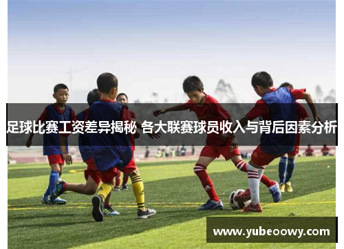 足球比赛工资差异揭秘 各大联赛球员收入与背后因素分析