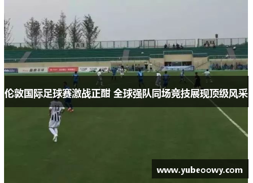 伦敦国际足球赛激战正酣 全球强队同场竞技展现顶级风采